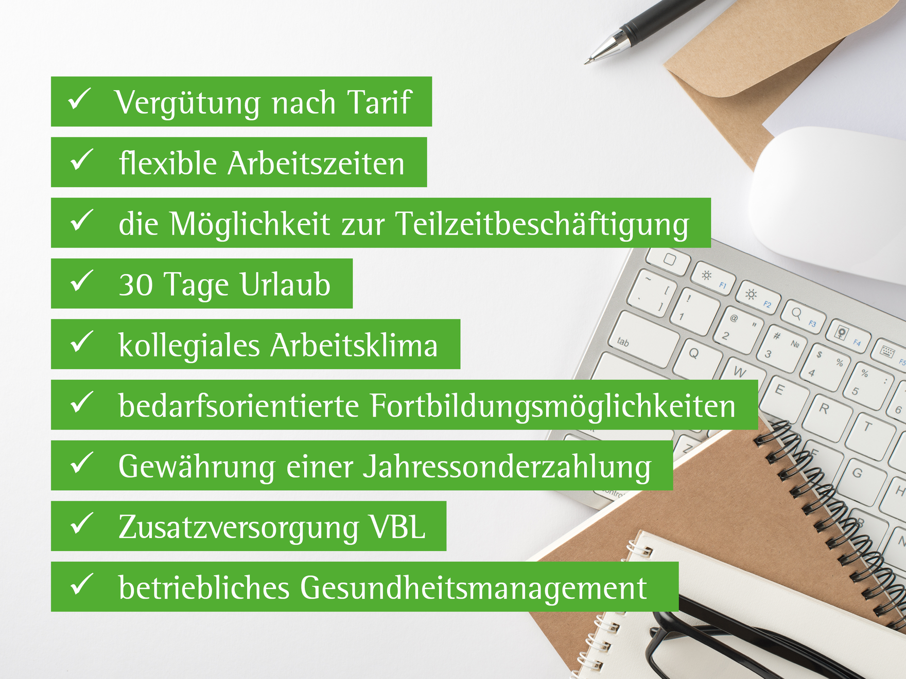 Aufzählung der sogenannten Benefits: Vergütung nach Tarif, flexible Arbeitszeiten, die Möglichkeit zur Teilzeitbeschäftigung, 30 Tage Urlaub, kollegiales Arbeitsklima, bedarfsorientierte Fortbildungsmöglichkeiten, Jahressonderzahlung, Zusatzversorgung VBL