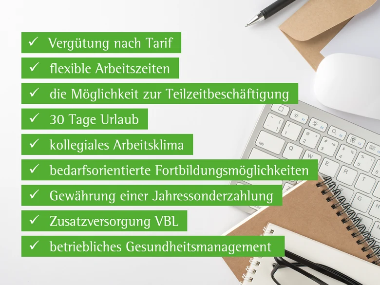 Aufzählung der sogenannten Benefits: Vergütung nach Tarif, flexible Arbeitszeiten, die Möglichkeit zur Teilzeitbeschäftigung, 30 Tage Urlaub, kollegiales Arbeitsklima, bedarfsorientierte Fortbildungsmöglichkeiten, Jahressonderzahlung, Zusatzversorgung VBL